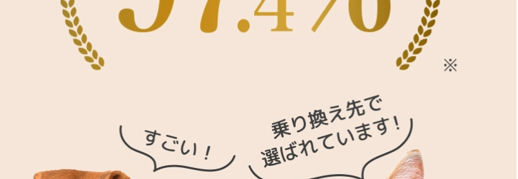 @FPC
ペット保険を乗り換えた
お客様の満足度
(97.4%).
すごい!
乗り換え先で
選ばれています!
