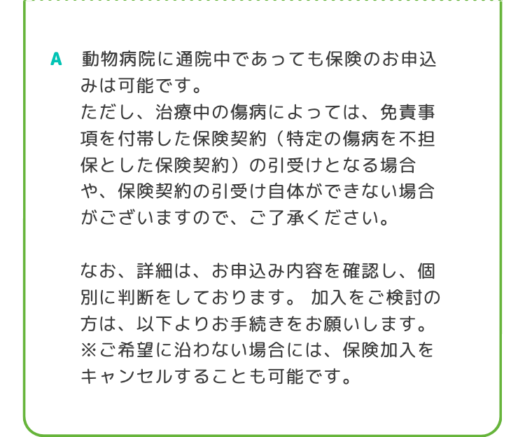 A 動物病院に通院中であっても保険のお申込
みは可能です。
ただし、治療中の傷病によっては、 免責事
項を付帯した保険契約 (特定の傷病を不担
保とした保険契約) の引受けとなる場合
や、保険契約の引受け自体ができない場合
がございますので、ご了承ください。
なお、詳細は、 お申込み内容を確認し、 個
別に判断をしております。 加入をご検討の
方は、以下よりお手続きをお願いします。
※ご希望に沿わない場合には、保険加入を
キャンセルすることも可能です。