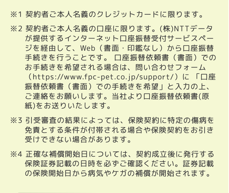 ※1 契約者ご本人名義のクレジットカードに限ります。
※2 契約者ご本人名義の口座に限ります。 (株)NTTデータ
が提供するインターネット口座振替受付サービスペー
ジを経由して、Web (書面・印鑑なし) から口座振替
手続きを行うことです。 口座振替依頼書 (書面)での
お手続きを希望される場合は、 問い合わせフォーム
(https://www.fpc-pet.co.jp/support/)に「口座
振替依頼書(書面) での手続きを希望」 と入力の上、
ご連絡をお願いします。 当社より口座振替依頼書(原
紙)をお送りいたします。
※3 引受審査の結果によっては、 保険契約に特定の傷病を
免責とする条件が付帯される場合や保険契約をお引き
受けできない場合があります。
※4 正確な補償開始日については、 契約成立後に発行する
保険証券記載の日時を必ずご確認ください。証券記載
の保険開始日から病気やケガの補償が開始されます。