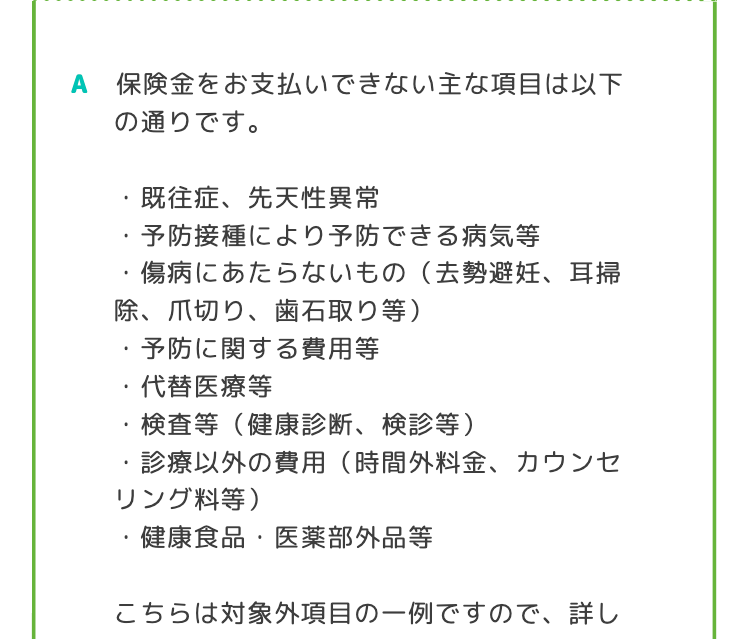 A 保険金をお支払いできない主な項目は以下
の通りです。
.
既往症、 先天性異常
•
予防接種により予防できる病気等
傷病にあたらないもの (去勢避妊、 耳掃
除、爪切り、歯石取り等)
予防に関する費用等
•
代替医療等
検査等 (健康診断、 検診等)
•
診療以外の費用 (時間外料金、カウンセ
リング料等)
•
健康食品 医薬部外品等
こちらは対象外項目の一例ですので、 詳し