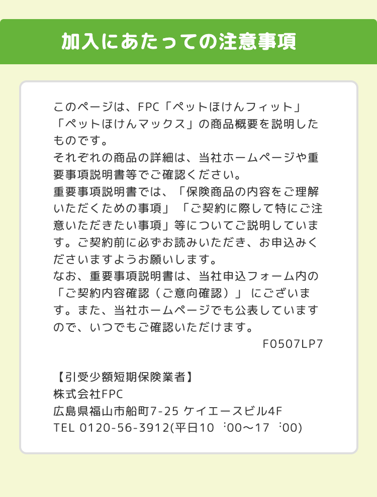 加入にあたっての注意事項
このページは、FPC 「ペットほけんフィット」
「ペットほけんマックス」の商品概要を説明した
ものです。
それぞれの商品の詳細は、当社ホームページや重
要事項説明書等でご確認ください。
重要事項説明書では、「保険商品の内容をご理解
いただくための事項」 「ご契約に際して特にご注
意いただきたい事項」 等についてご説明していま
す。 ご契約前に必ずお読みいただき、お申込みく
ださいますようお願いします。
なお、 重要事項説明書は、当社申込フォーム内の
「ご契約内容確認 (ご意向確認)」にございま
す。 また、 当社ホームページでも公表しています
ので、いつでもご確認いただけます。
【引受少額短期保険業者】
F0507LP7
株式会社FPC
広島県福山市船町7-25 ケイエースビル4F
TEL 0120-56-3912(10 00~17:00)