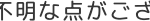 不明な点がござ